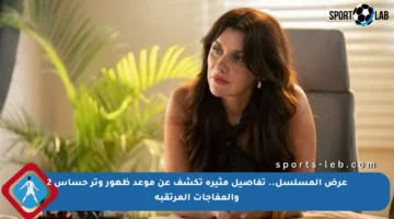 عرض المسلسل.. تفاصيل مثيرة تكشف عن موعد ظهور وتر حساس 2 والمفاجآت المرتقبة